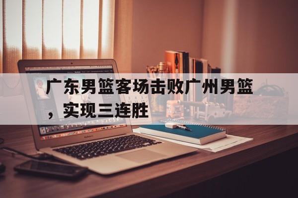 广东男篮客场击败广州男篮，实现三连胜的简单介绍