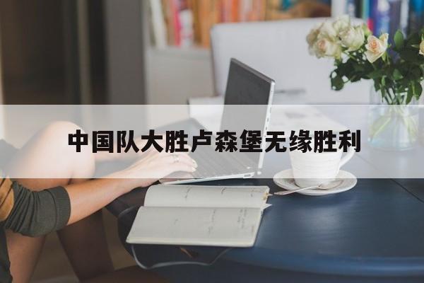 中国队大胜卢森堡无缘胜利