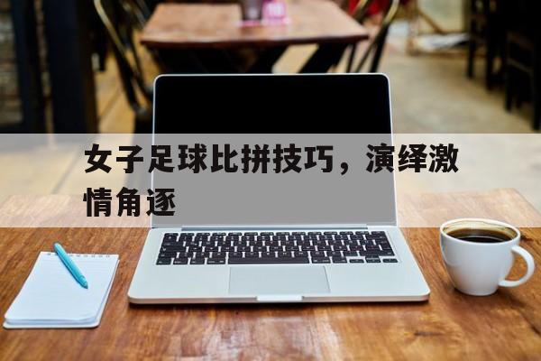 女子足球比拼技巧，演绎激情角逐
