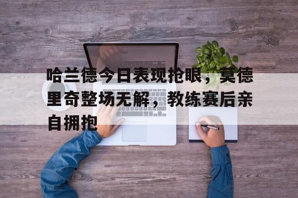 哈兰德今日表现抢眼，莫德里奇整场无解，教练赛后亲自拥抱