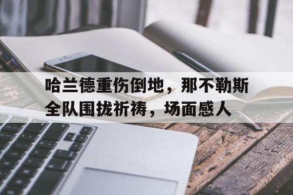 哈兰德重伤倒地，那不勒斯全队围拢祈祷，场面感人