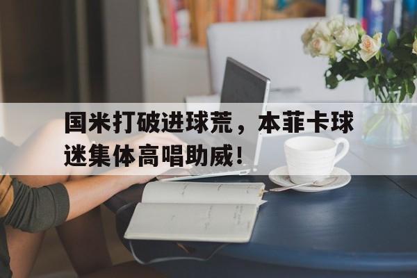 国米打破进球荒，本菲卡球迷集体高唱助威！国际米兰本菲卡直播