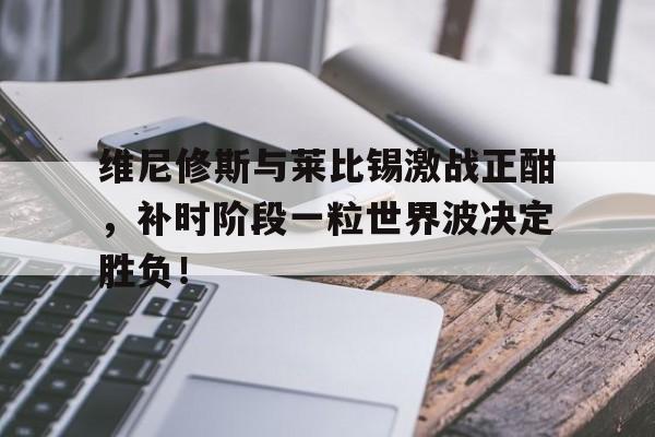 维尼修斯与莱比锡激战正酣，补时阶段一粒世界波决定胜负！